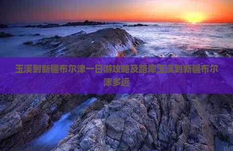 玉溪到新疆布尔津一日游攻略及路犀玉溪到新疆布尔津多远