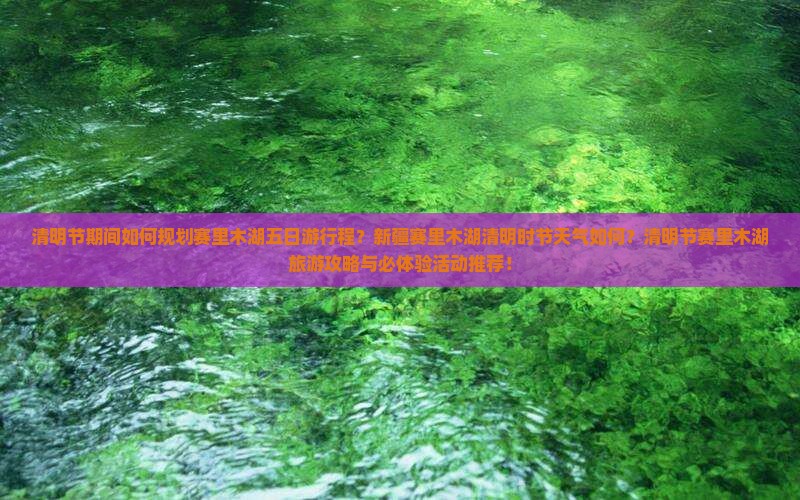 清明节期间如何规划赛里木湖五日游行程？新疆赛里木湖清明时节天气如何？清明节赛里木湖旅游攻略与必体验活动推荐！