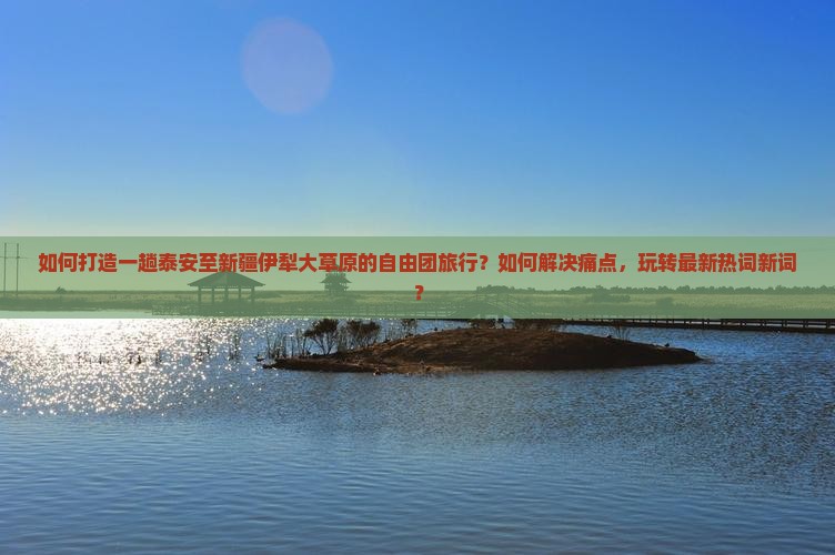 如何打造一趟泰安至新疆伊犁大草原的自由团旅行？如何解决痛点，玩转最新热词新词？