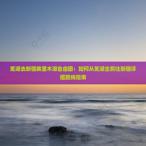 芜湖去新疆赛里木湖自由团：如何从芜湖坐前往新疆详细路线指南