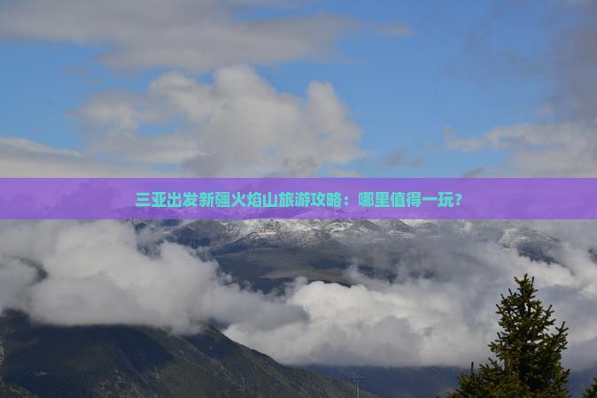 三亚出发新疆火焰山旅游攻略：哪里值得一玩？