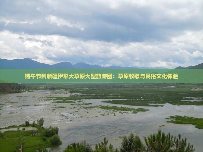端午节到新疆伊犁大草原大型旅游团：草原牧歌与民俗文化体验
