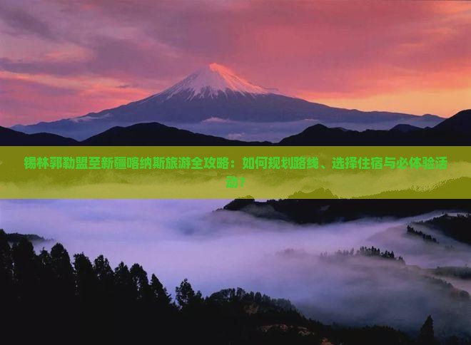 锡林郭勒盟至新疆喀纳斯旅游全攻略：如何规划路线、选择住宿与必体验活动？
