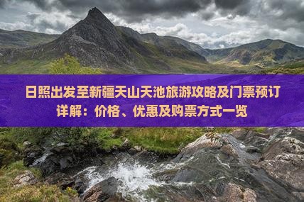 日照出发至新疆天山天池旅游攻略及门票预订详解：价格、优惠及购票方式一览