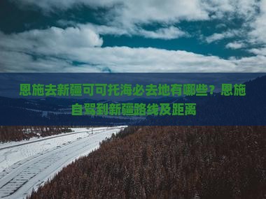 恩施去新疆可可托海必去地有哪些？恩施自驾到新疆路线及距离