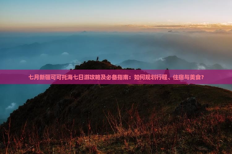 七月新疆可可托海七日游攻略及必备指南：如何规划行程、住宿与美食？