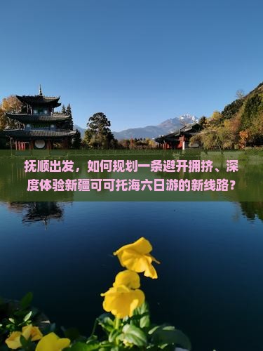 抚顺出发，如何规划一条避开拥挤、深度体验新疆可可托海六日游的新线路？