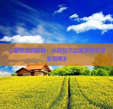∠疆深度游攻略：从阿拉尔出发至布尔津全指南》