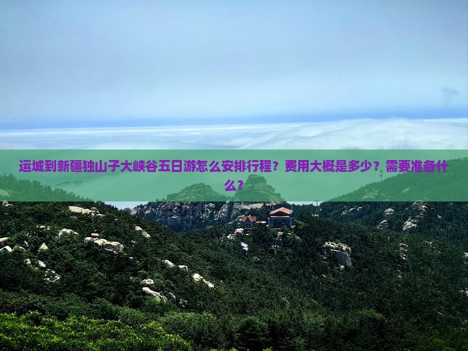 运城到新疆独山子大峡谷五日游怎么安排行程？费用大概是多少？需要准备什么？