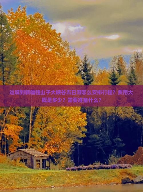 运城到新疆独山子大峡谷五日游怎么安排行程？费用大概是多少？需要准备什么？