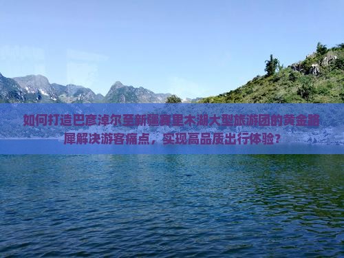 如何打造巴彦淖尔至新疆赛里木湖大型旅游团的黄金路犀解决游客痛点，实现高品质出行体验？