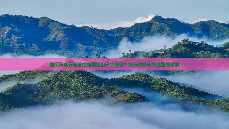 如何从连云港前往新疆独山子大峡谷？旅行攻略与交通路线详解