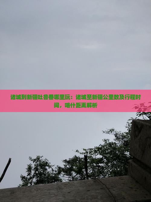 诸城到新疆吐鲁番哪里玩：诸城至新疆公里数及行程时间，喀什距离解析