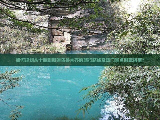如何规划从十堰到新疆乌鲁木齐的旅行路线及热门景点游玩指南？
