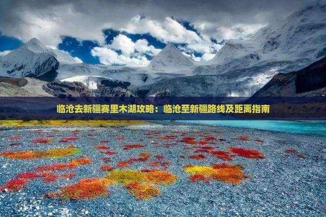 临沧去新疆赛里木湖攻略：临沧至新疆路线及距离指南