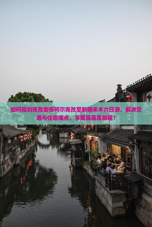 如何规划克孜勒苏柯尔克孜至新疆禾木六日游，解决交通与住宿痛点，享受高品质旅程？