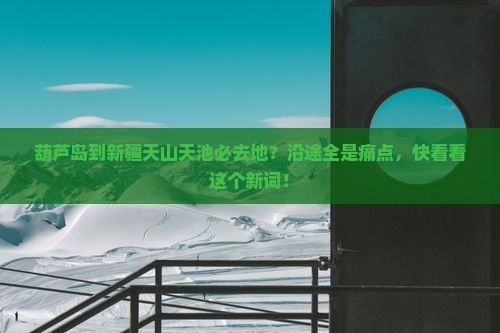 葫芦岛到新疆天山天池必去地？沿途全是痛点，快看看这个新词！