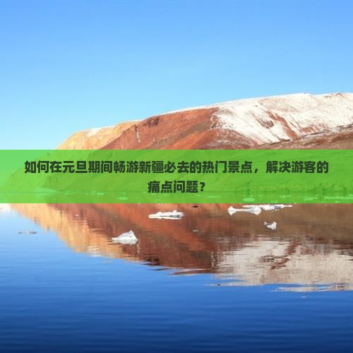 如何在元旦期间畅游新疆必去的热门景点，解决游客的痛点问题？