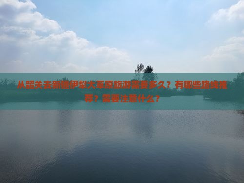 从韶关去新疆伊犁大草原旅游需要多久？有哪些路线推荐？需要注意什么？