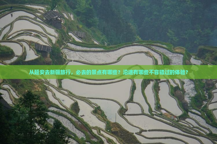 从延安去新疆旅行，必去的景点有哪些？沿途有哪些不容错过的体验？
