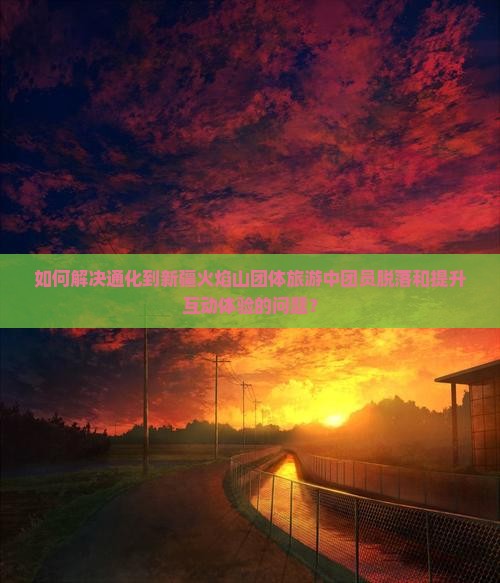 如何解决通化到新疆火焰山团体旅游中团员脱落和提升互动体验的问题？