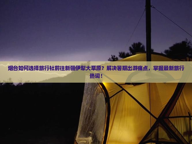 烟台如何选择旅行社前往新疆伊犁大草原？解决暑期出游痛点，掌握最新旅行热词！