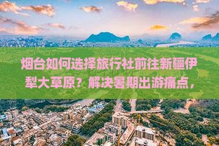 烟台如何选择旅行社前往新疆伊犁大草原？解决暑期出游痛点，掌握最新旅行热词！