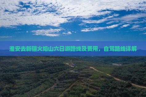 淮安去新疆火焰山六日游路线及费用,自驾路线详解 淮安去新疆火焰山六日游路线及费用,自驾路线详解