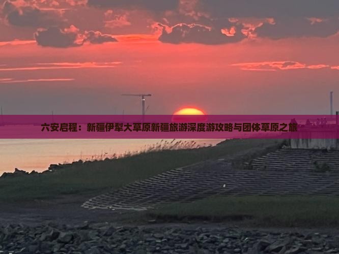 六安启程：新疆伊犁大草原新疆旅游深度游攻略与团体草原之旅
