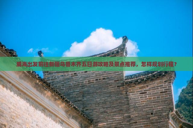 威海出发前往新疆乌鲁木齐五日游攻略及景点推荐，怎样规划行程？
