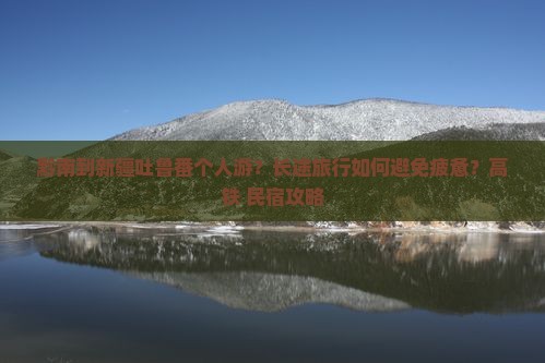 黔南到新疆吐鲁番个人游？长途旅行如何避免疲惫？高铁+民宿攻略
