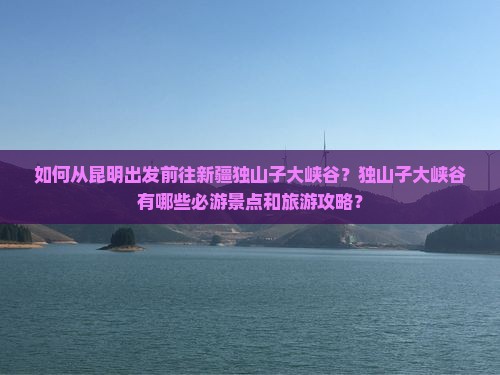 如何从昆明出发前往新疆独山子大峡谷？独山子大峡谷有哪些必游景点和旅游攻略？