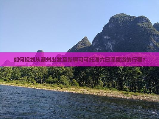 如何规划从潮州出发至新疆可可托海六日深度游的行程？