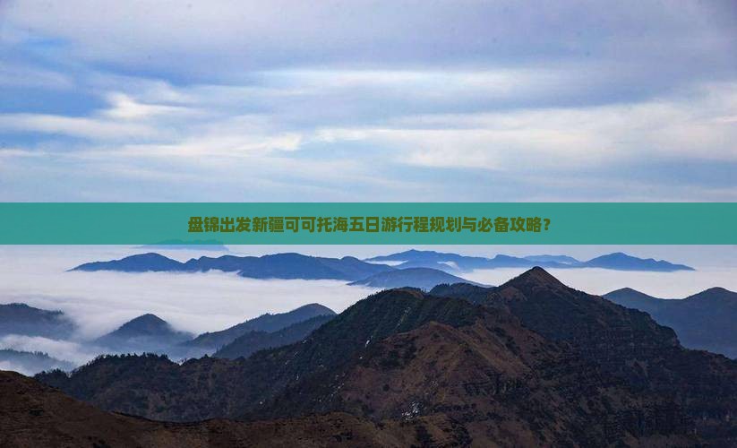 盘锦出发新疆可可托海五日游行程规划与必备攻略？