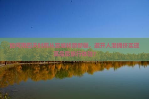 如何用四天时间从宣城畅游新疆，避开人潮拥挤实现高品质旅行体验？