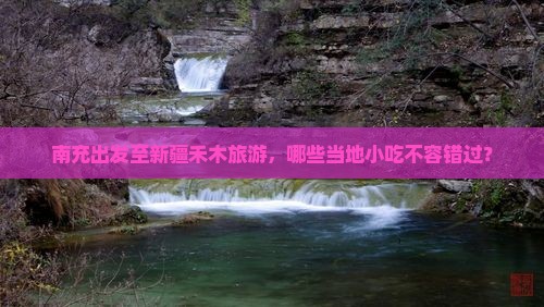 南充出发至新疆禾木旅游，哪些当地小吃不容错过？
