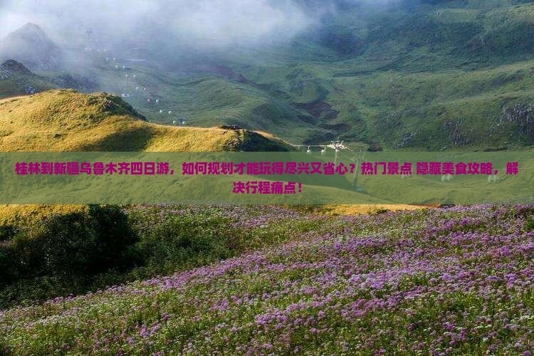 桂林到新疆乌鲁木齐四日游，如何规划才能玩得尽兴又省心？热门景点+隐藏美食攻略，解决行程痛点！