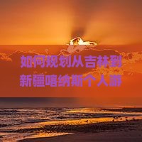 如何规划从吉林到新疆喀纳斯个人游的行程与预算？