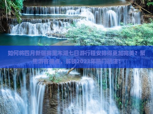 如何将四月新疆赛里木湖七日游行程安排得更加完美？聚焦游客痛点，解锁2023年热门玩法！
