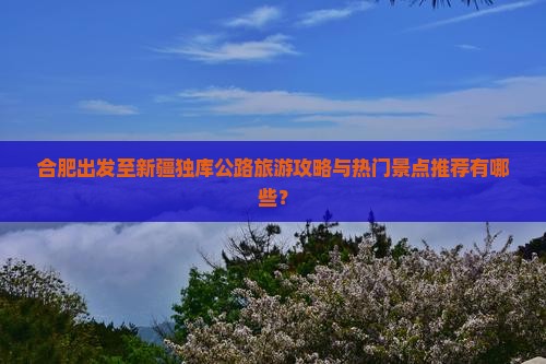 合肥出发至新疆独库公路旅游攻略与热门景点推荐有哪些？