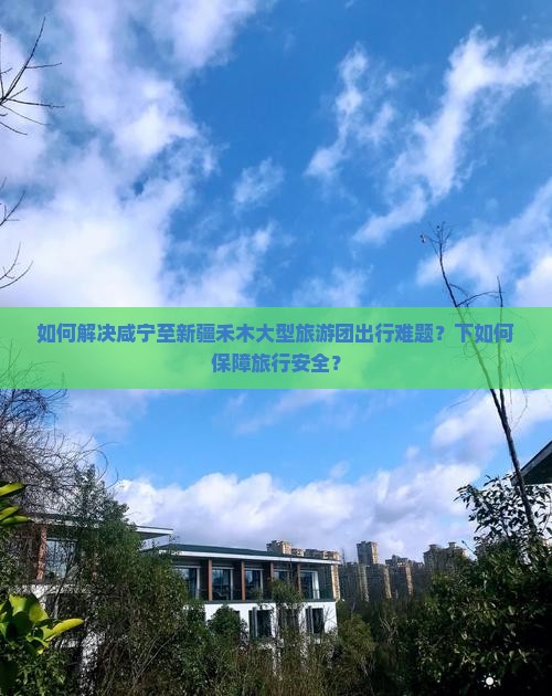 如何解决咸宁至新疆禾木大型旅游团出行难题？下如何保障旅行安全？