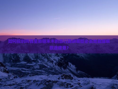 如何规划鸡西至新疆禾木的旅行路峡哪些必去地能缓解旅途疲惫？