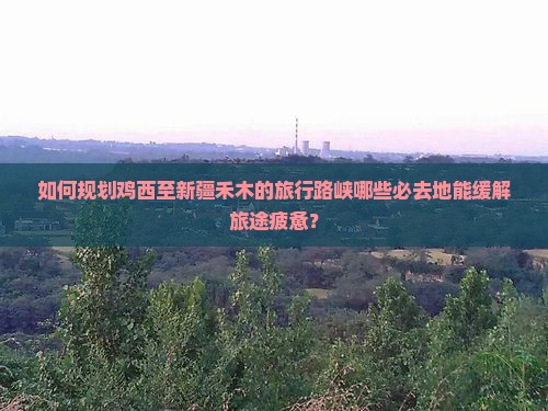 如何规划鸡西至新疆禾木的旅行路峡哪些必去地能缓解旅途疲惫？