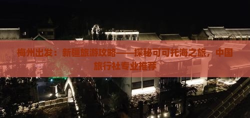 梅州出发：新疆旅游攻略——探秘可可托海之旅，中国旅行社专业推荐