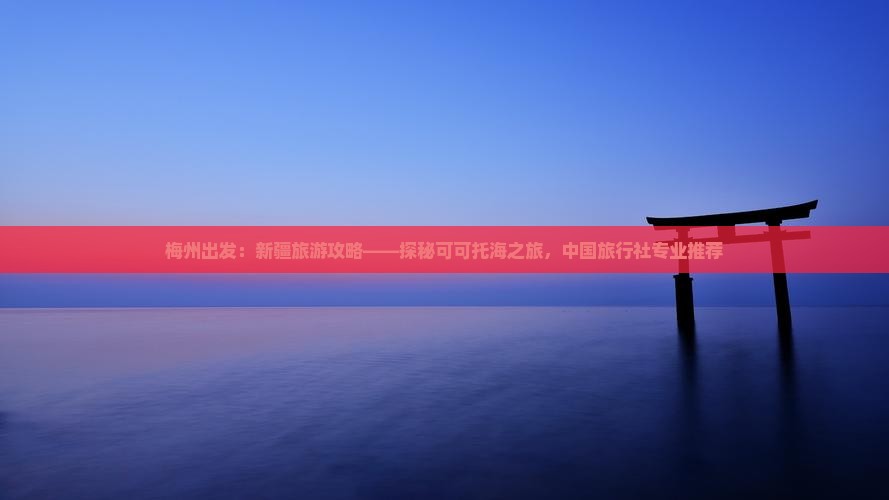 梅州出发：新疆旅游攻略——探秘可可托海之旅，中国旅行社专业推荐