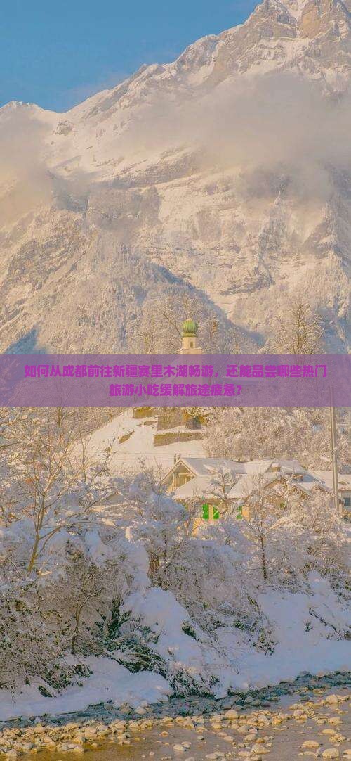 如何从成都前往新疆赛里木湖畅游，还能品尝哪些热门旅游小吃缓解旅途疲惫？