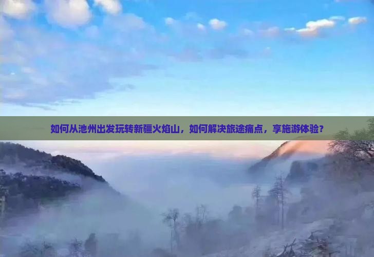 如何从池州出发玩转新疆火焰山，如何解决旅途痛点，享施游体验？
