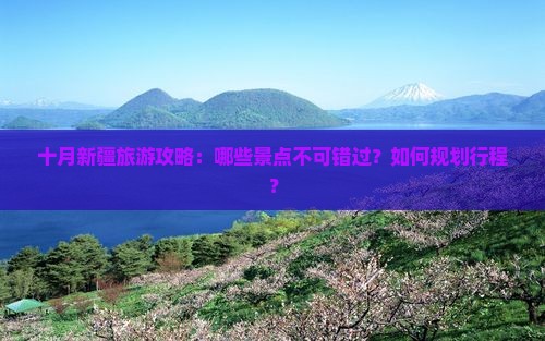 十月新疆旅游攻略：哪些景点不可错过？如何规划行程？