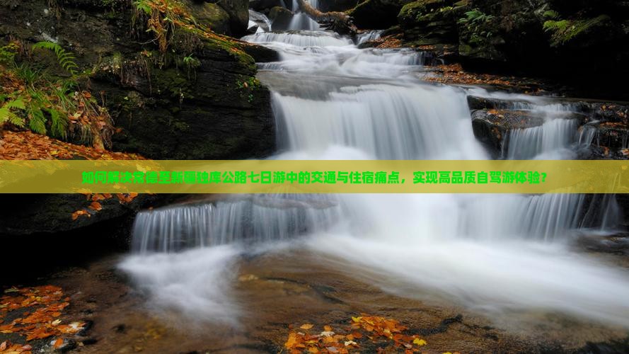 如何解决常德至新疆独库公路七日游中的交通与住宿痛点，实现高品质自驾游体验？