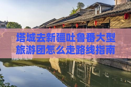 塔城去新疆吐鲁番大型旅游团怎么走路线指南